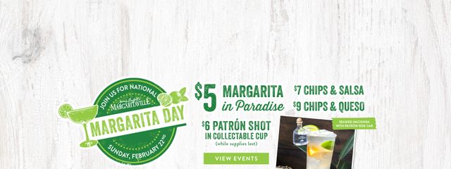Join us for National Margarita Day on Sunday February 22nd. $5 Margarita in Paradise. $7 chips & salsa, $9 chips & queso. Elevate your Margarita with a Patron Side Car. View Margarita Day events. Opens in a new window.
